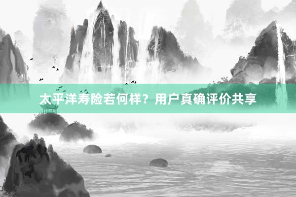 太平洋寿险若何样？用户真确评价共享