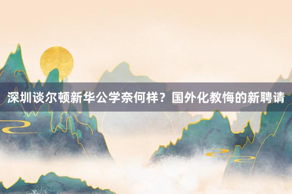 深圳谈尔顿新华公学奈何样？国外化教悔的新聘请