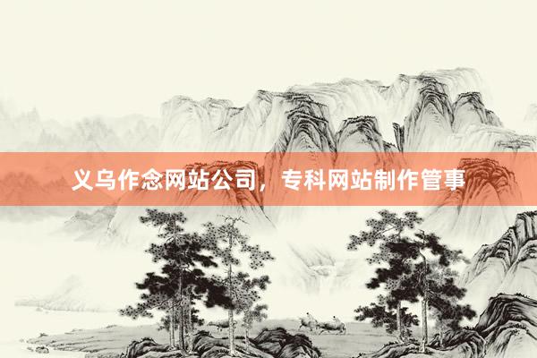 义乌作念网站公司，专科网站制作管事